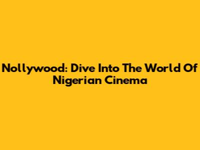 Nollywood: Dive Into The World Of Nigerian Cinema