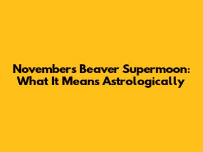 November's Beaver Supermoon: What It Means Astrologically