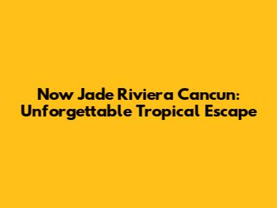 Now Jade Riviera Cancun: Unforgettable Tropical Escape