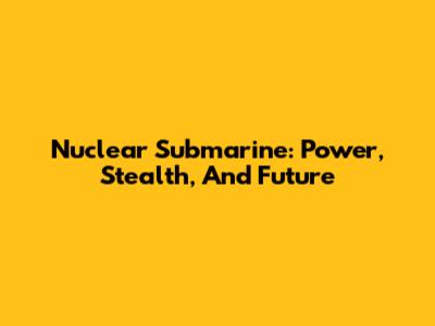 Nuclear Submarine: Power, Stealth, And Future