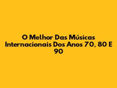 O Melhor Das Músicas Internacionais Dos Anos 70, 80 E 90