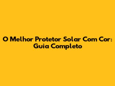 O Melhor Protetor Solar Com Cor: Guia Completo
