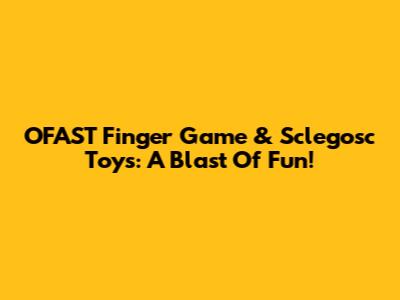 OFAST Finger Game & Sclegosc Toys: A Blast Of Fun!
