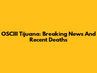 OSCIII Tijuana: Breaking News And Recent Deaths
