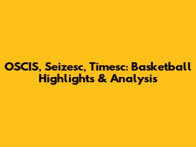 OSCIS, Seizesc, Timesc: Basketball Highlights & Analysis