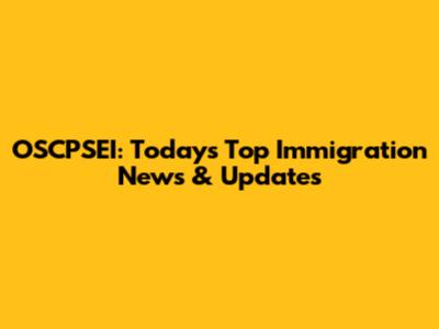 OSCPSEI: Today's Top Immigration News & Updates