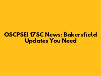 OSCPSEI 17SC News: Bakersfield Updates You Need