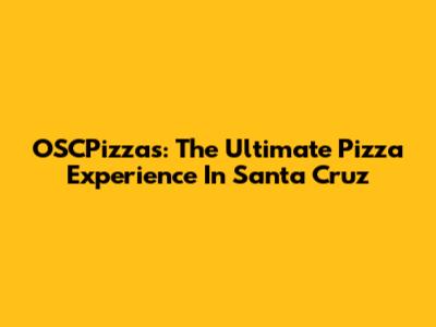 OSCPizzas: The Ultimate Pizza Experience In Santa Cruz