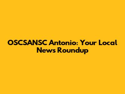 OSCSANSC Antonio: Your Local News Roundup