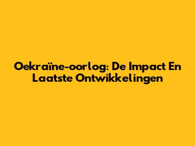 Oekraïne-oorlog: De Impact En Laatste Ontwikkelingen