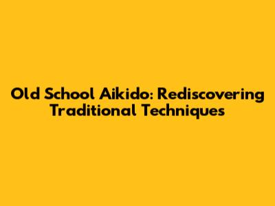 Old School Aikido: Rediscovering Traditional Techniques