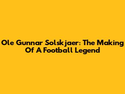 Ole Gunnar Solskjaer: The Making Of A Football Legend