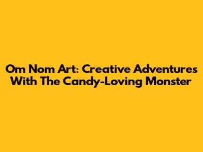 Om Nom Art: Creative Adventures With The Candy-Loving Monster