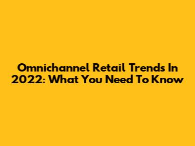 Omnichannel Retail Trends In 2022: What You Need To Know