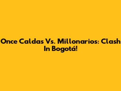 Once Caldas Vs. Millonarios: Clash In Bogotá!