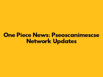 One Piece News: Pseoscanimescse Network Updates