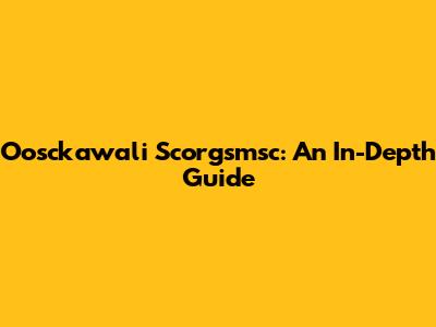 Oosckawali Scorgsmsc: An In-Depth Guide