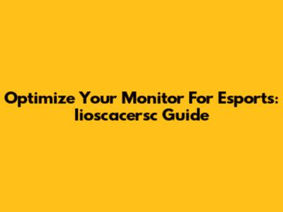 Optimize Your Monitor For Esports: Iioscacersc Guide