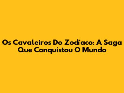 Os Cavaleiros Do Zodíaco: A Saga Que Conquistou O Mundo