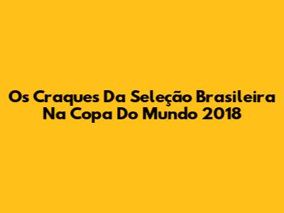 Os Craques Da Seleção Brasileira Na Copa Do Mundo 2018