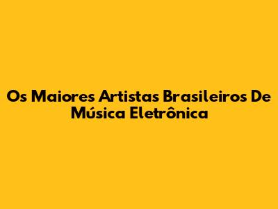 Os Maiores Artistas Brasileiros De Música Eletrônica