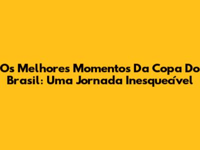 Os Melhores Momentos Da Copa Do Brasil: Uma Jornada Inesquecível