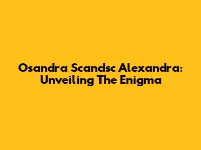 Osandra Scandsc Alexandra: Unveiling The Enigma