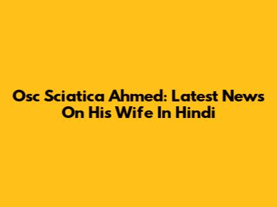 Osc Sciatica Ahmed: Latest News On His Wife In Hindi