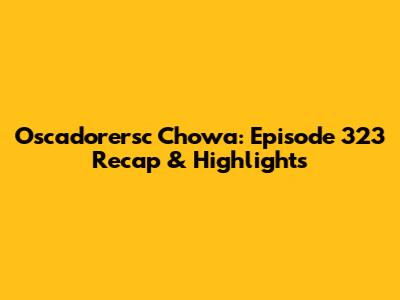 Oscadorersc Chowa: Episode 323 Recap & Highlights