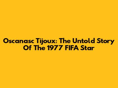 Oscanasc Tijoux: The Untold Story Of The 1977 FIFA Star
