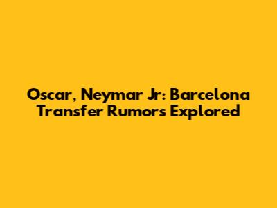 Oscar, Neymar Jr: Barcelona Transfer Rumors Explored