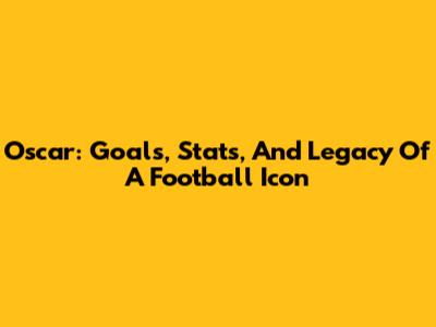 Oscar: Goals, Stats, And Legacy Of A Football Icon