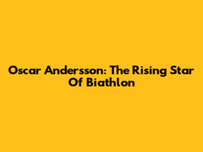Oscar Andersson: The Rising Star Of Biathlon