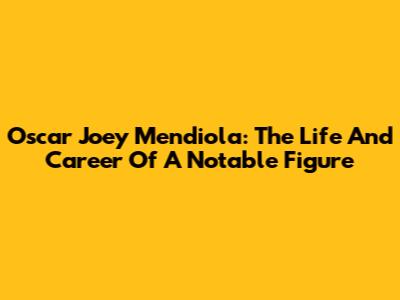 Oscar Joey Mendiola: The Life And Career Of A Notable Figure