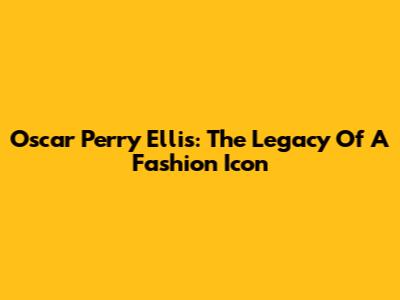 Oscar Perry Ellis: The Legacy Of A Fashion Icon