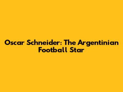 Oscar Schneider: The Argentinian Football Star