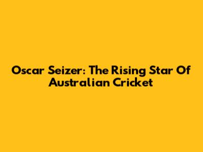 Oscar Seizer: The Rising Star Of Australian Cricket