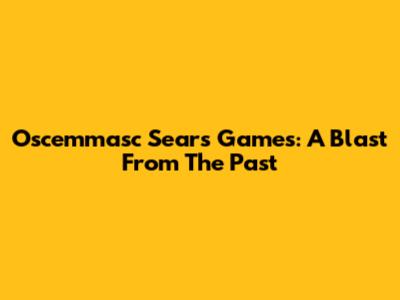 Oscemmasc Sears Games: A Blast From The Past