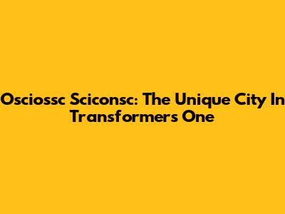 Osciossc Sciconsc: The Unique City In Transformers One