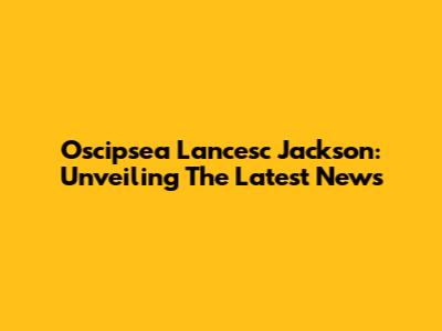 Oscipsea Lancesc Jackson: Unveiling The Latest News
