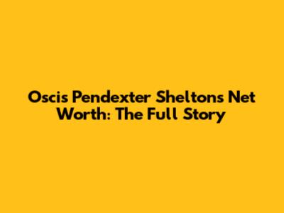 Oscis Pendexter Shelton's Net Worth: The Full Story
