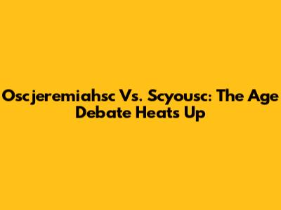 Oscjeremiahsc Vs. Scyousc: The Age Debate Heats Up