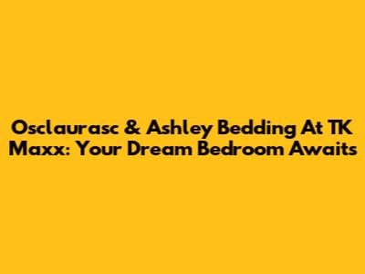 Osclaurasc & Ashley Bedding At TK Maxx: Your Dream Bedroom Awaits