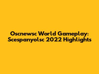 Oscnewsc World Gameplay: Scespanyolsc 2022 Highlights