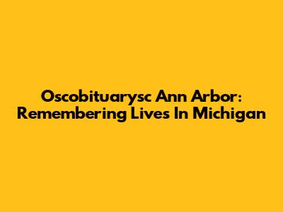 Oscobituarysc Ann Arbor: Remembering Lives In Michigan