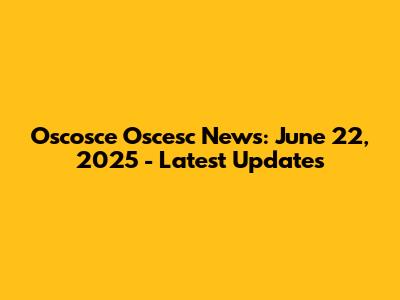 Oscosce Oscesc News: June 22, 2025 - Latest Updates