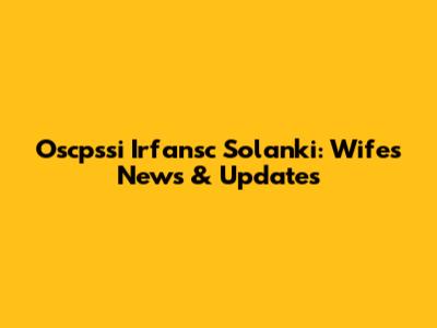 Oscpssi Irfansc Solanki: Wife's News & Updates