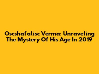 Oscshafalisc Verma: Unraveling The Mystery Of His Age In 2019