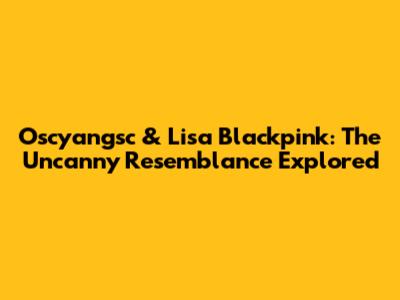 Oscyangsc & Lisa Blackpink: The Uncanny Resemblance Explored