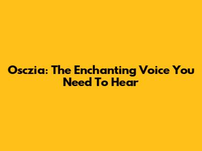 Osczia: The Enchanting Voice You Need To Hear